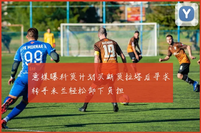 意媒曝科莫计划买断莫拉塔后寻求转手米兰轻松卸下负担