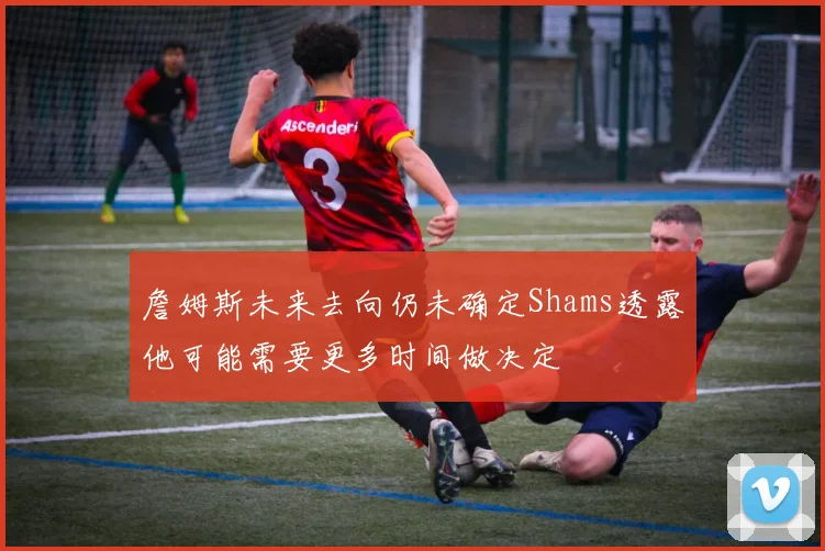 詹姆斯未来去向仍未确定Shams透露他可能需要更多时间做决定