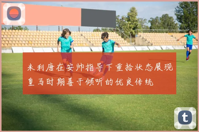 米利唐在安帅指导下重拾状态展现皇马时期善于倾听的优良传统