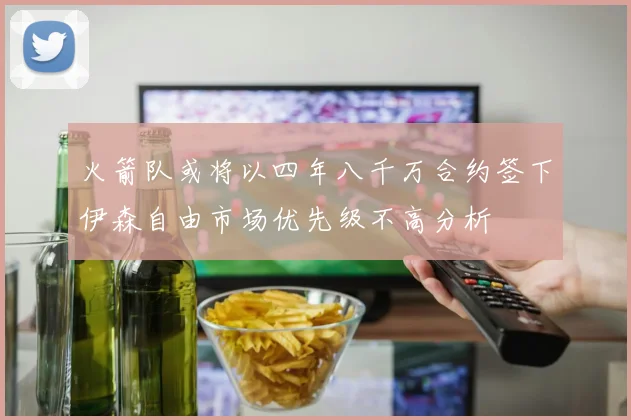 火箭队或将以四年八千万合约签下伊森自由市场优先级不高分析