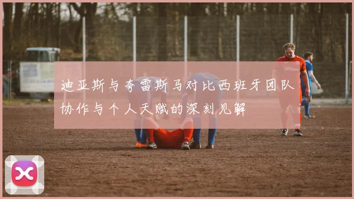 迪亚斯与夸雷斯马对比西班牙团队协作与个人天赋的深刻见解