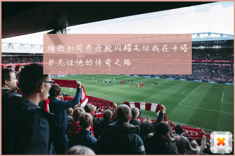 梅西如同乔丹般闪耀足坛我在卡塔尔见证他的传奇之路