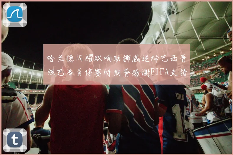 哈兰德闪耀双响助挪威逆转巴西晋级巴洛贡停赛特朗普感谢FIFA支持