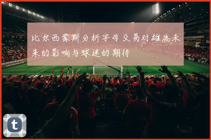 比尔西蒙斯分析字母交易对雄鹿未来的影响与球迷的期待