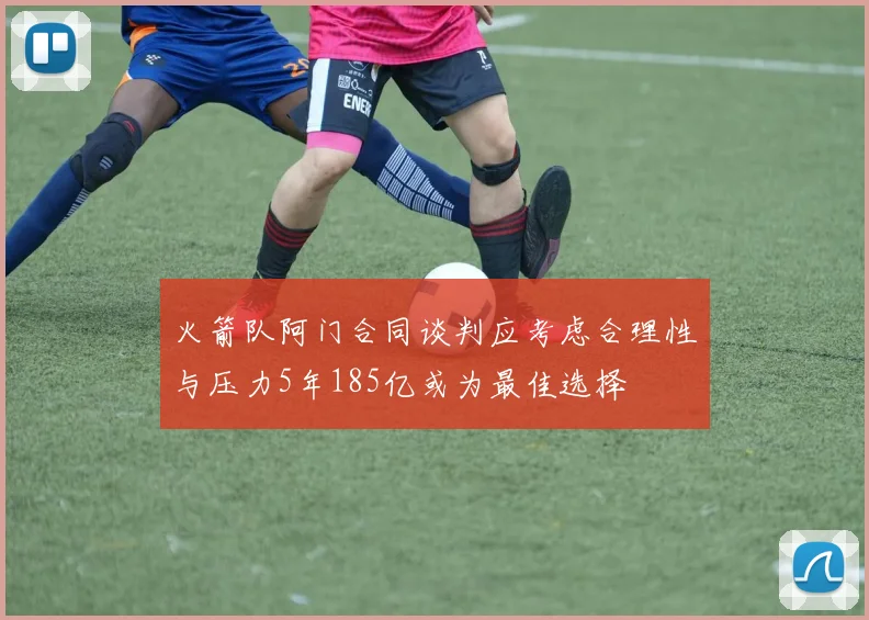 火箭队阿门合同谈判应考虑合理性与压力5年185亿或为最佳选择