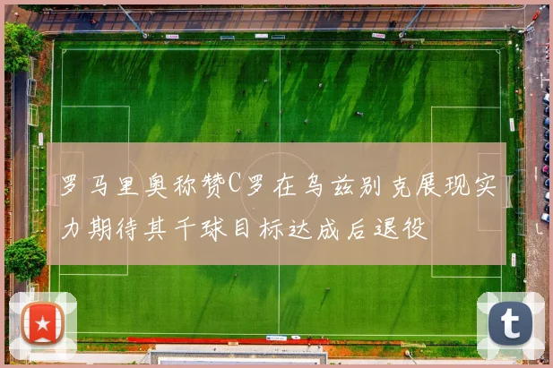 罗马里奥称赞C罗在乌兹别克展现实力期待其千球目标达成后退役