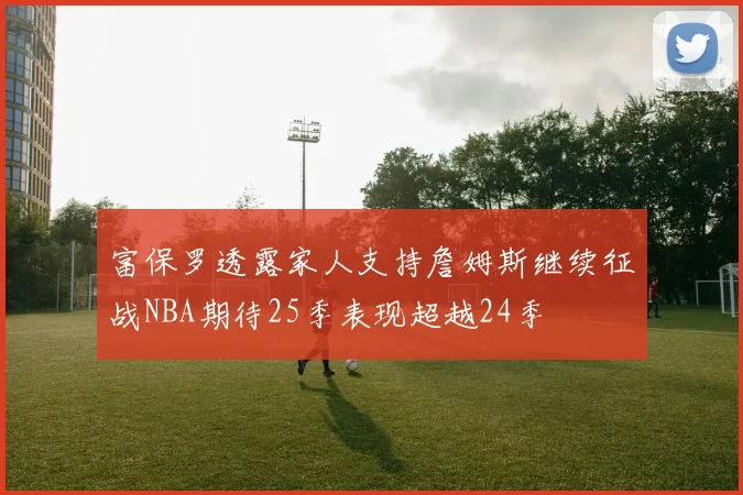 富保罗透露家人支持詹姆斯继续征战NBA期待25季表现超越24季