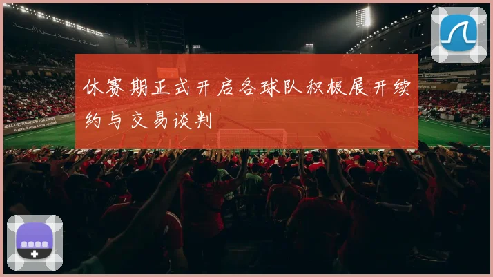 休赛期正式开启各球队积极展开续约与交易谈判