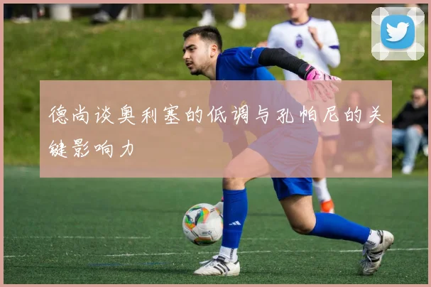 德尚谈奥利塞的低调与孔帕尼的关键影响力