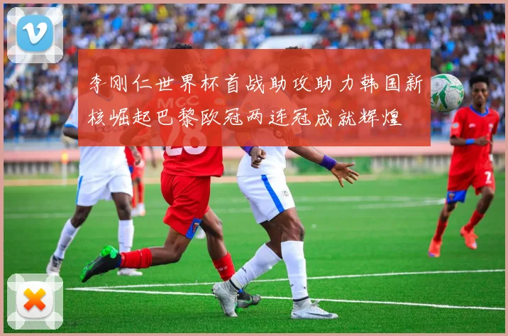 李刚仁世界杯首战助攻助力韩国新核崛起巴黎欧冠两连冠成就辉煌