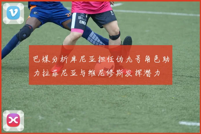 巴媒分析库尼亚担任伪九号角色助力拉菲尼亚与维尼修斯发挥潜力