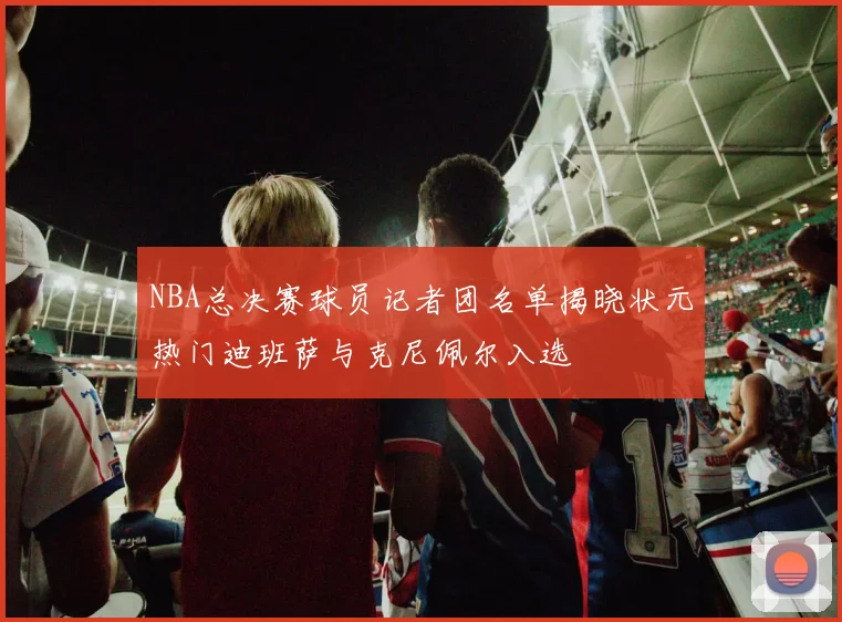 NBA总决赛球员记者团名单揭晓状元热门迪班萨与克尼佩尔入选