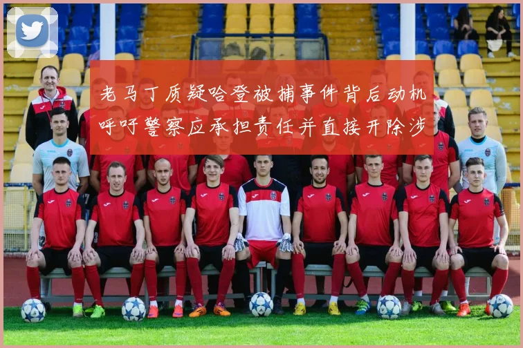 老马丁质疑哈登被捕事件背后动机呼吁警察应承担责任并直接开除涉事人员