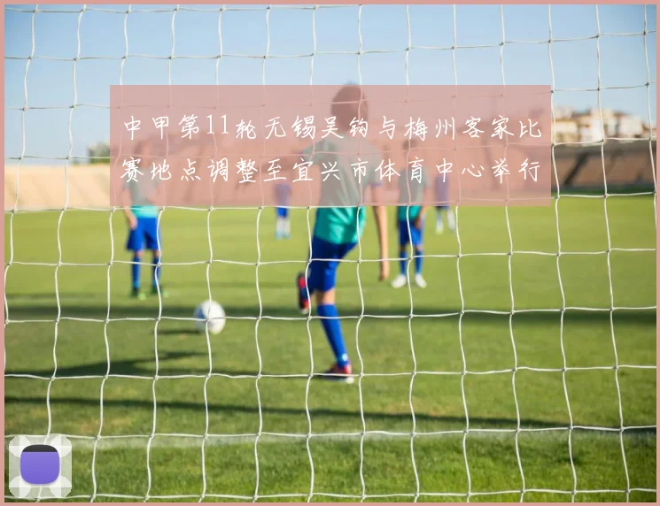 中甲第11轮无锡吴钩与梅州客家比赛地点调整至宜兴市体育中心举行